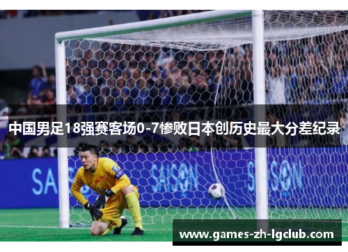 中国男足18强赛客场0-7惨败日本创历史最大分差纪录