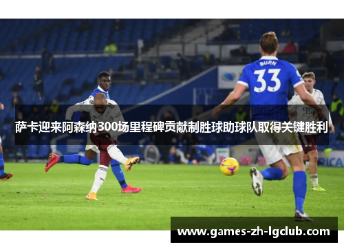 萨卡迎来阿森纳300场里程碑贡献制胜球助球队取得关键胜利