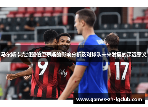 马尔斯卡克加盟伯恩茅斯的影响分析及对球队未来发展的深远意义 马尔斯卡克加盟伯恩茅斯的影响分析及对球队未来发展的深远意义
